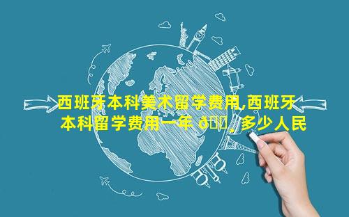 西班牙本科美术留学费用,西班牙本科留学费用一年 🌸 多少人民币